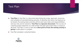 Test Plan
 Test Plan: A Test Plan is a document describing the scope, approach, resources,
and schedule of intended testing activities. It identifies test items, the features to
be tested, the testing tasks and who will do each task (roles and responsibilities)
and any risks and its solutions. Test Plan is a dynamic document. The success of
a testing project depends on a well written test plan document that is current at
all times. Test Plan is more or less like a blue print of how the testing activity is
going to take place in a project.
 Test Plan template is attached below.
 