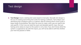 Test design
 Test Design means creating test cases based on test plan. Basically test design is
the act of creating and writing test suites for testing a software. Test analysis and
identifying test conditions gives us a generic idea for testing which covers quite a
large range of possibilities. But when we come to make a test case we need to be
very specific. In fact now we need the exact and detailed specific input. But just
having some values to input to the system is not a test, if you don’t know what the
system is supposed to do with the inputs, you will not be able to tell that whether
your test has passed or failed.
 