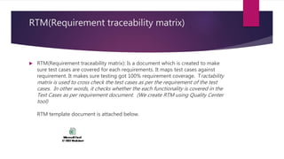 RTM(Requirement traceability matrix)
 RTM(Requirement traceability matrix): Is a document which is created to make
sure test cases are covered for each requirements. It maps test cases against
requirement. It makes sure testing got 100% requirement coverage. Tractability
matrix is used to cross check the test cases as per the requirement of the test
cases. In other words, it checks whether the each functionality is covered in the
Test Cases as per requirement document. (We create RTM using Quality Center
tool)
RTM template document is attached below.
 
