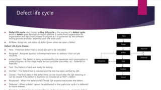 Defect life cycle
 Defect life cycle, also known as Bug Life cycle is the journey of a defect cycle,
which a defect goes through during its lifetime. It varies from organization to
organization and also from project to project as it is governed by the software
testing process and also depends upon the tools used.
 All New, Assign etc. are status of defect given when we open a defect.
Defect Life Cycle States:
 New - Potential defect that is raised and yet to be validated.
 Assigned - Assigned against a development team to address it but not yet
resolved.
 Active/Open - The Defect is being addressed by the developer and investigation is
under progress. At this stage there are two possible outcomes; viz - Deferred or
Rejected.
 Test- The Defect is fixed and ready for testing.
 Verified - The Defect that is retested and the test has been verified by QA.
 Closed - The final state of the defect that can be closed after the QA retesting or
can be closed if the defect is duplicate or considered as NOT a defect.
 Reopened - When the defect is NOT fixed, QA reopens/reactivates the defect.
 Deferred - When a defect cannot be addressed in that particular cycle it is deferred
to future release.
 