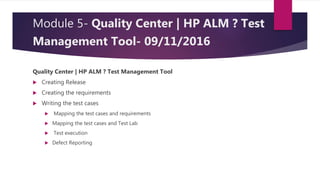Module 5- Quality Center | HP ALM ? Test
Management Tool- 09/11/2016
Quality Center | HP ALM ? Test Management Tool
 Creating Release
 Creating the requirements
 Writing the test cases
 Mapping the test cases and requirements
 Mapping the test cases and Test Lab
 Test execution
 Defect Reporting
 