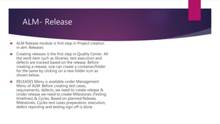 ALM- Release
 ALM Release module is first step in Project creation
in alm. Releases
 Creating releases is the first step in Quality Center. All
the work item such as libraries, test execution and
defects are tracked based on the release. Before
creating a release, one can create a container/folder
for the same by clicking on a new folder icon as
shown below.
 RELEASES Menu is available under Management
Menu of ALM. Before creating test cases,
requirements, defects, we need to create release &
Under release we need to create Milestones (Testing
timelines) & Cycles. Based on planned Release,
Milestones, Cycles test cases preparation, execution,
defect reporting and testing sign off is done.
 
