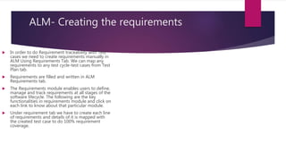 ALM- Creating the requirements
 In order to do Requirement traceability with Test
cases we need to create requirements manually in
ALM Using Requirements Tab. We can map any
requirements to any test cycle-test cases from Test
Plan tab.
 Requirements are filled and written in ALM
Requirements tab.
 The Requirements module enables users to define,
manage and track requirements at all stages of the
software lifecycle. The following are the key
functionalities in requirements module and click on
each link to know about that particular module.
 Under requirement tab we have to create each line
of requirements and details of it is mapped with
the created test case to do 100% requirement
coverage.
 