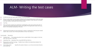 ALM- Writing the test cases
 In ALM we write test cases under Testing> Test Plan Module.
 We can create folder for each project & Based on the requirement we can create test cases
in ALM. Usually Test case has below option to fill in manually in ALM. We also can upload
test cases written in Microsoft Excel format to ALM.
 Test Plan
 The crucial step in testing any application is developing a clear and a precise test plan. A
good test plan enables the team to assess the quality of the application under test at any
point in the software development life cycle.
 Following functionalities are very important in order to understand in the test plan module
better. Click on each one of the functionalities to know more about it.
Functionality Description
 Creating Tests This module describes how to create folders of test subjects in the test
plan tree and also to add tests.
 Uploading Tests Uploading Tests using ALM-MS Excel Add-ins
 Requirement and Test Coverage Enables how to define the relationship between the
requirements and tests.
 Test Configuration Specifies the subset of data or a run-time environment that the
test should use.
 