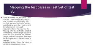 Mapping the test cases in Test Set of test
lab.
 In order to execute test cases ( Run
the test cases in ALM) We need to
use Test Lab module. Under this
module we need to create Test set
exactly same as in the requirement.
It makes sure it covers all
requirements we have during the
testing. After the test set is created
we need to add or assign test cases
from test plan module. We need to
assign test case based on what kind
of testing we are doing and what is
needed.
Attached screen shows the menu to
do the test case assignment.
 