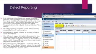 Defect Reporting
 In ALM All defects found under one release or multiple
release of same project are created under Defect Module.
During test execution, when expected result does not match
with actual result, a defect should be logged. Now Let us
focus various functionalities associated with defects.
Navigate to defects Tab in Quality Center and Click on "New
Defects".
 Fill in the mandatory parameters such as defect summary,
detected by, Severity and Description.
 Once a defect is posted, the same be accessed in Defects
Tab as shown below.
 f the defects are logged during the test execution the step
and description would be auto populated from test case
where as If a defect is logged by clicking on "New Defect" in
defect module the steps, description and summary needs to
be entered manually by the user.
 Many a times testers will NOT be in a position to enter all
field values in "New Defect" Window. Instead they can make
use of "Set Default Values" Option. It can be accessed from
"New Defect" Window as shown below.
 