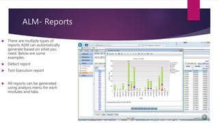 ALM- Reports
 There are multiple types of
reports ALM can automatically
generate based on what you
need. Below are some
examples.
 Defect report
 Test Execution report
 All reports can be generated
using analysis menu for each
modules and tabs.
 