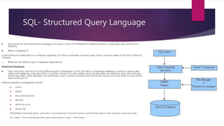 SQL- Structured Query Language
 SQL Stands for Structured Query language. It is used in most of the Relational database systems to query/get data results from
database.
 What is Database???
a structured set of data held in a computer, especially one that is accessible in various ways. Data is saved in tables in the form of Row &
Columns.
 What are the different type of database applications?
Relational Databases
 This is the most common of all the different types of databases. In this, the data in a relational database is stored in various data
tables. Each table has a key field which is used to connect it to other tables. Hence all the tables are related to each other through
several key fields. These databases are extensively used in various industries and will be the one you are most likely to come across
when working in IT.
Different database management clients?
 Oracle
 MySQL
 Microsoft SQL Server
 IBM DB2
 Microsoft access
 Mongo DB
All Database mentioned above saves data in structured way. If someone wants to get data they have to write sql query to get the results.
EG> Select * From schemaname.table_name where column_name = “Data Value”;
 
