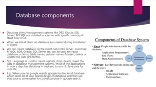 Database components
 Database client/management systems like DB2, Oracle, SQL
Server, MY SQL are installed in a server with specific memory &
Hard drive on it.
 When we install client no database are created during installation
of client.
 We can create database on the client not on the server. Client like
MYSQL, BDR, Oracle, SQL Server etc. can be used to create
database, schema, table names, column names & Insert, delete or
update the data (IN ROWS).
 SQL Language is used to create, update, drop, delete, insert the
data in database management systems. Most of the applications
in now a days has database in backend to sync & Save data for
user life.
 E.g.. When you do google search, google has backend database
which saves all of your search details in database and they use
that data to some other functional purpose in google search.
 