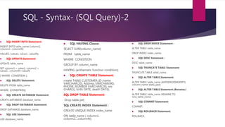 SQL - Syntax- (SQL Query)-2
 SQL HAVING Clause:
SELECT SUM(column_name)
FROM table_name
WHERE CONDITION
GROUP BY column_name
HAVING (arithematic function condition);
 SQL CREATE TABLE Statement:
create TABLE CUSTOMER_ID (name
VARCHAR(20), Address VARCHAR(90),
PHONE_NUMBER VARCHAR(20), sex
CHAR(1), birth DATE, death DATE);
SQL DROP TABLE Statement:
Drop table pet;
SQL CREATE INDEX Statement :
CREATE UNIQUE INDEX index_name
ON table_name ( column1,
column2,...columnN);
 SQL DROP INDEX Statement :
ALTER TABLE table_name
DROP INDEX index_name;
 SQL DESC Statement :
DESC table_name;
 SQL TRUNCATE TABLE Statement:
TRUNCATE TABLE table_name;
 SQL ALTER TABLE Statement:
ALTER TABLE table_name {ADD|DROP|MODIFY}
column_name {data_ype};
 SQL ALTER TABLE Statement (Rename) :
ALTER TABLE table_name RENAME TO
new_table_name;
 SQL COMMIT Statement:
COMMIT;
 SQL ROLLBACK Statement:
ROLLBACK;
 SQL INSERT INTO Statement:
INSERT INTO table_name( column1,
column2....columnN)
VALUES ( value1, value2....valueN);
 SQL UPDATE Statement:
UPDATE table_name
SET column1 = value1, column2 =
value2....columnN=valueN
[ WHERE CONDITION ];
 SQL DELETE Statement:
DELETE FROM table_name
WHERE {CONDITION};
 SQL CREATE DATABASE Statement:
CREATE DATABASE database_name;
 SQL DROP DATABASE Statement:
DROP DATABASE database_name;
 SQL USE Statement:
USE database_name;
 