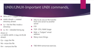 UNIX/LINUX-Important UNIX commands,
 Who am I= Logged in user
 mkdir dinesh = created
directory dinesh
 Ls = list the files inside a
directory
 Ls –ltr = detailed listing eg:
drwxr-xr-
x 2 16976 16976 6 Sep 14 05:28
dinesh
Cp – copy the file
Mv- move the file
Rm – remove the file
 Sftp to do secure file transfer
from one server to another
server
 FTP
 TOP- CPU, RAM Usage
 Mail –s “Subject” email
address
 Many more things.
 TBD With tomorrow exercise.
 