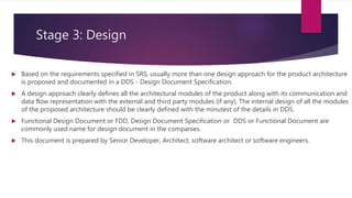 Stage 3: Design
 Based on the requirements specified in SRS, usually more than one design approach for the product architecture
is proposed and documented in a DDS - Design Document Specification.
 A design approach clearly defines all the architectural modules of the product along with its communication and
data flow representation with the external and third party modules (if any). The internal design of all the modules
of the proposed architecture should be clearly defined with the minutest of the details in DDS.
 Functional Design Document or FDD, Design Document Specification or DDS or Functional Document are
commonly used name for design document in the companies.
 This document is prepared by Senior Developer, Architect, software architect or software engineers.
 
