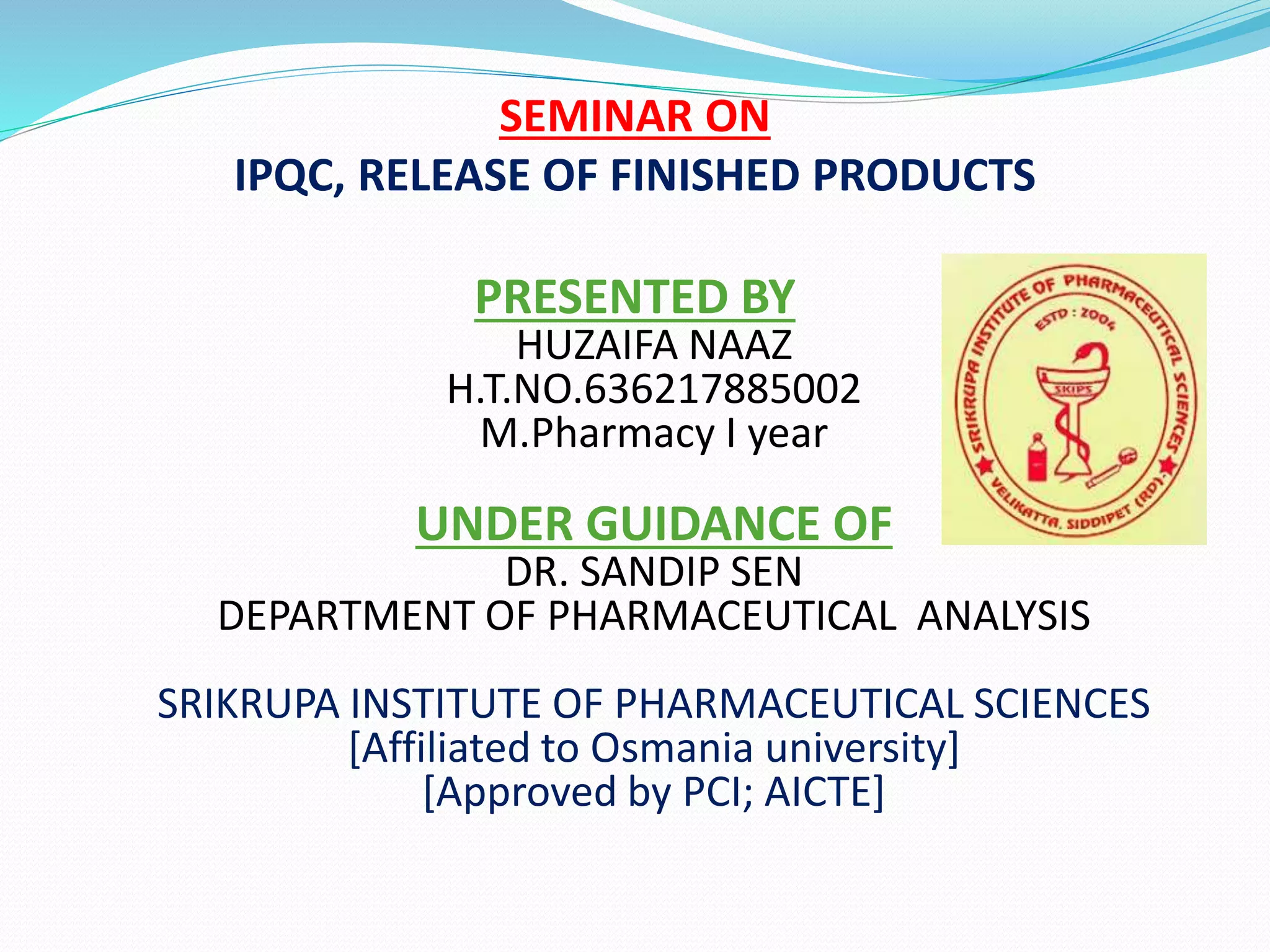 SEMINAR ON
IPQC, RELEASE OF FINISHED PRODUCTS
PRESENTED BY
HUZAIFA NAAZ
H.T.NO.636217885002
M.Pharmacy I year
UNDER GUIDANCE OF
DR. SANDIP SEN
DEPARTMENT OF PHARMACEUTICAL ANALYSIS
SRIKRUPA INSTITUTE OF PHARMACEUTICAL SCIENCES
[Affiliated to Osmania university]
[Approved by PCI; AICTE]
 