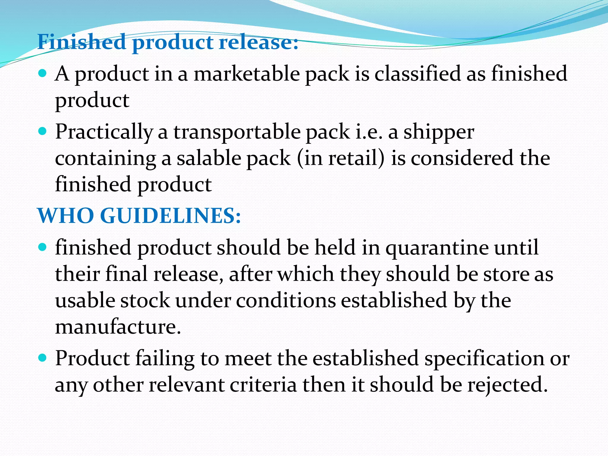 Finished product release:
 A product in a marketable pack is classified as finished
product
 Practically a transportable pack i.e. a shipper
containing a salable pack (in retail) is considered the
finished product
WHO GUIDELINES:
 finished product should be held in quarantine until
their final release, after which they should be store as
usable stock under conditions established by the
manufacture.
 Product failing to meet the established specification or
any other relevant criteria then it should be rejected.
 