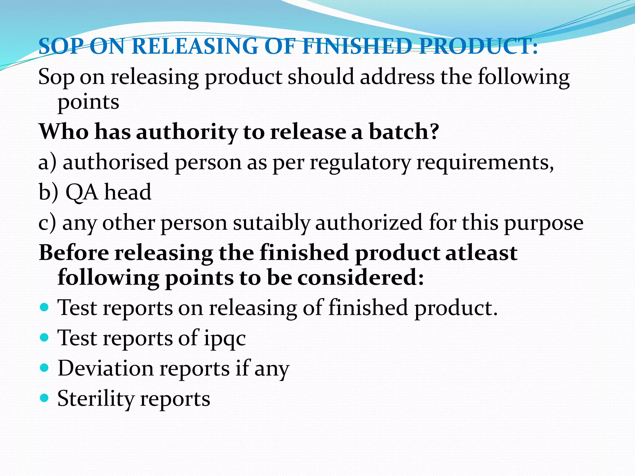 SOP ON RELEASING OF FINISHED PRODUCT:
Sop on releasing product should address the following
points
Who has authority to release a batch?
a) authorised person as per regulatory requirements,
b) QA head
c) any other person sutaibly authorized for this purpose
Before releasing the finished product atleast
following points to be considered:
 Test reports on releasing of finished product.
 Test reports of ipqc
 Deviation reports if any
 Sterility reports
 
