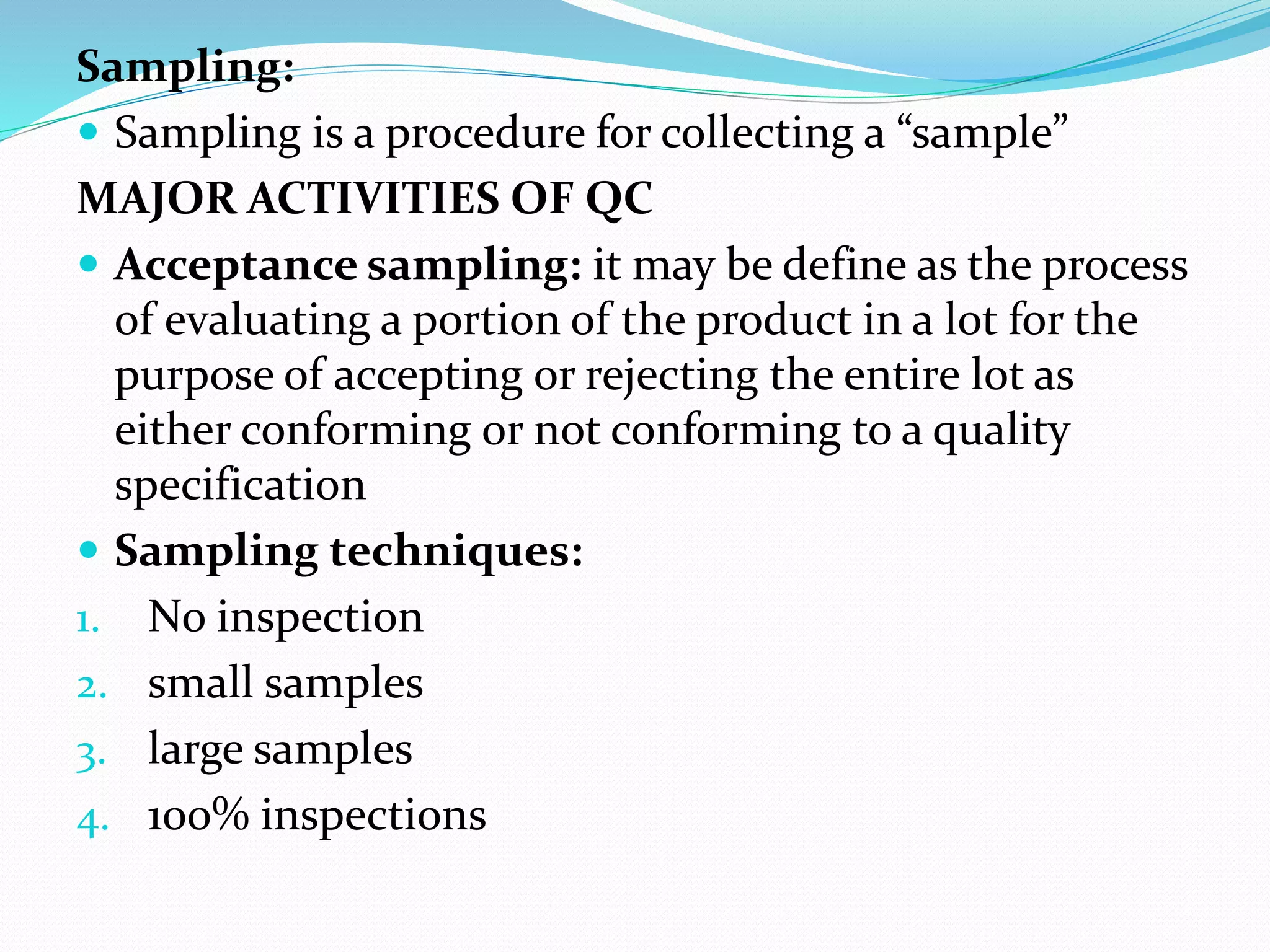Sampling:
 Sampling is a procedure for collecting a “sample”
MAJOR ACTIVITIES OF QC
 Acceptance sampling: it may be define as the process
of evaluating a portion of the product in a lot for the
purpose of accepting or rejecting the entire lot as
either conforming or not conforming to a quality
specification
 Sampling techniques:
1. No inspection
2. small samples
3. large samples
4. 100% inspections
 