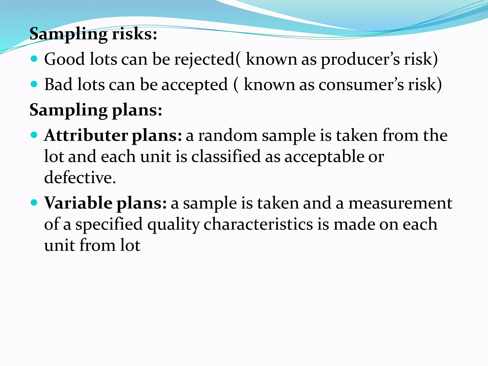Sampling risks:
 Good lots can be rejected( known as producer’s risk)
 Bad lots can be accepted ( known as consumer’s risk)
Sampling plans:
 Attributer plans: a random sample is taken from the
lot and each unit is classified as acceptable or
defective.
 Variable plans: a sample is taken and a measurement
of a specified quality characteristics is made on each
unit from lot
 