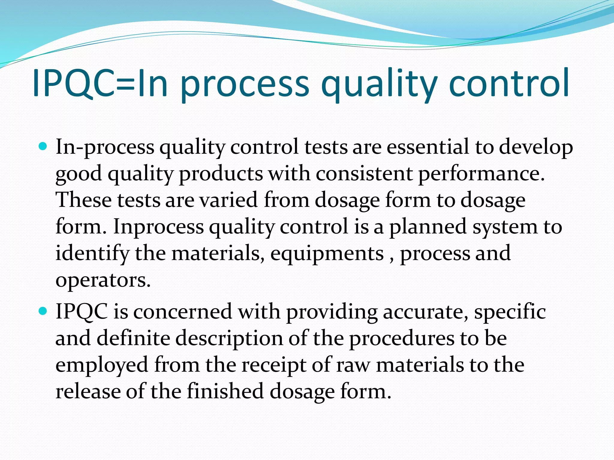 IPQC=In process quality control
 In-process quality control tests are essential to develop
good quality products with consistent performance.
These tests are varied from dosage form to dosage
form. Inprocess quality control is a planned system to
identify the materials, equipments , process and
operators.
 IPQC is concerned with providing accurate, specific
and definite description of the procedures to be
employed from the receipt of raw materials to the
release of the finished dosage form.
 