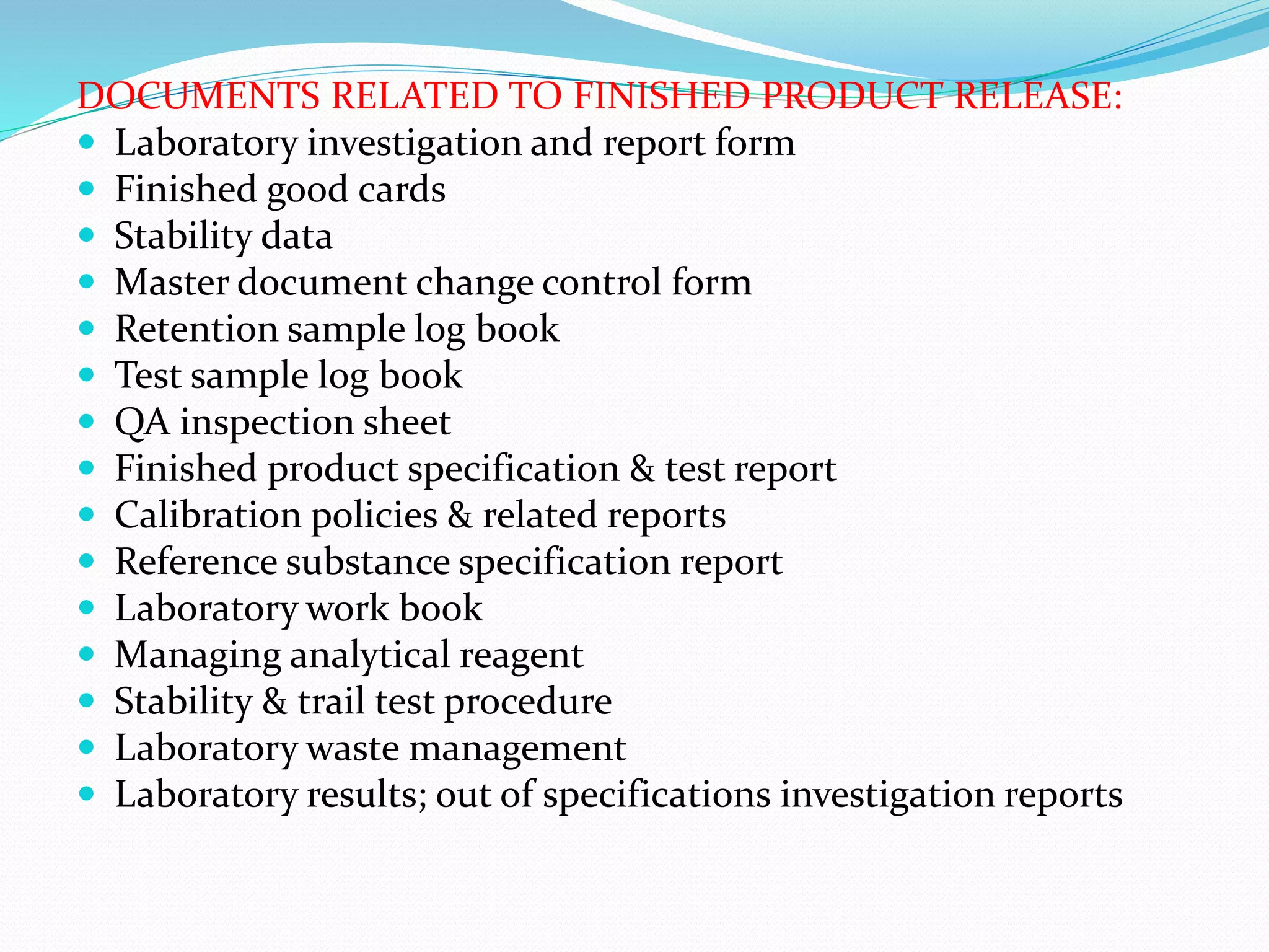 DOCUMENTS RELATED TO FINISHED PRODUCT RELEASE:
 Laboratory investigation and report form
 Finished good cards
 Stability data
 Master document change control form
 Retention sample log book
 Test sample log book
 QA inspection sheet
 Finished product specification & test report
 Calibration policies & related reports
 Reference substance specification report
 Laboratory work book
 Managing analytical reagent
 Stability & trail test procedure
 Laboratory waste management
 Laboratory results; out of specifications investigation reports
 