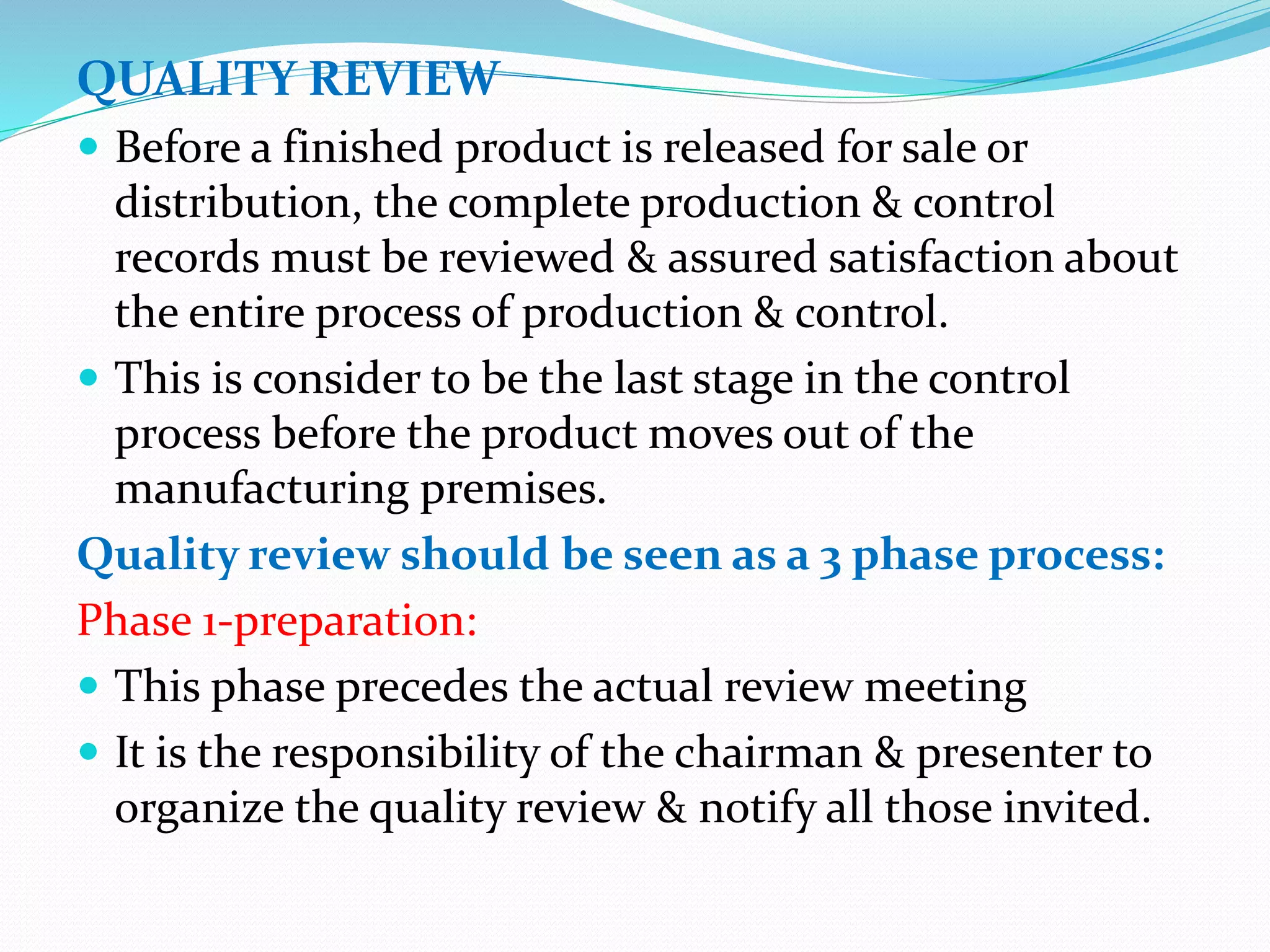 QUALITY REVIEW
 Before a finished product is released for sale or
distribution, the complete production & control
records must be reviewed & assured satisfaction about
the entire process of production & control.
 This is consider to be the last stage in the control
process before the product moves out of the
manufacturing premises.
Quality review should be seen as a 3 phase process:
Phase 1-preparation:
 This phase precedes the actual review meeting
 It is the responsibility of the chairman & presenter to
organize the quality review & notify all those invited.
 