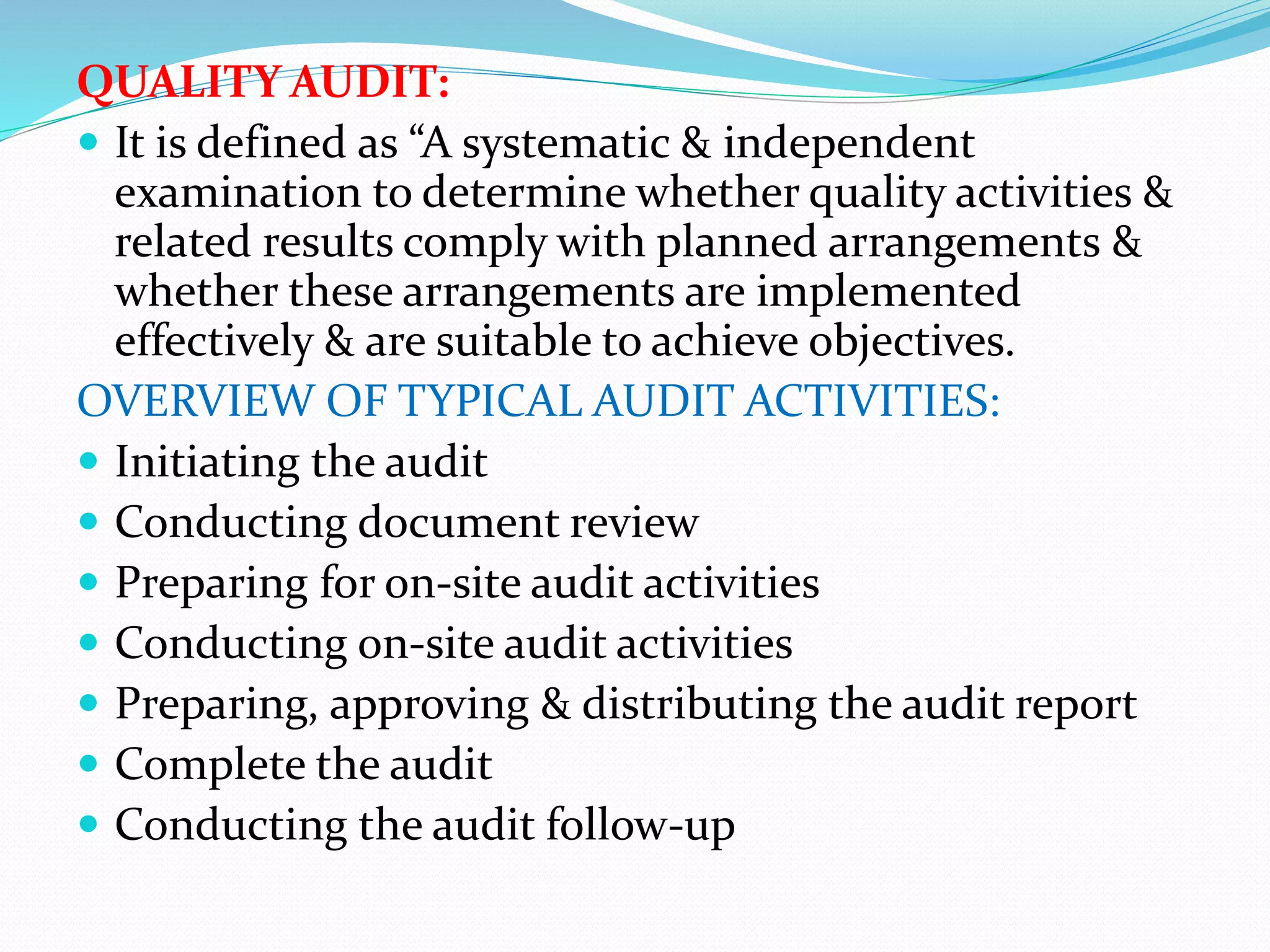 QUALITY AUDIT:
 It is defined as “A systematic & independent
examination to determine whether quality activities &
related results comply with planned arrangements &
whether these arrangements are implemented
effectively & are suitable to achieve objectives.
OVERVIEW OF TYPICAL AUDIT ACTIVITIES:
 Initiating the audit
 Conducting document review
 Preparing for on-site audit activities
 Conducting on-site audit activities
 Preparing, approving & distributing the audit report
 Complete the audit
 Conducting the audit follow-up
 