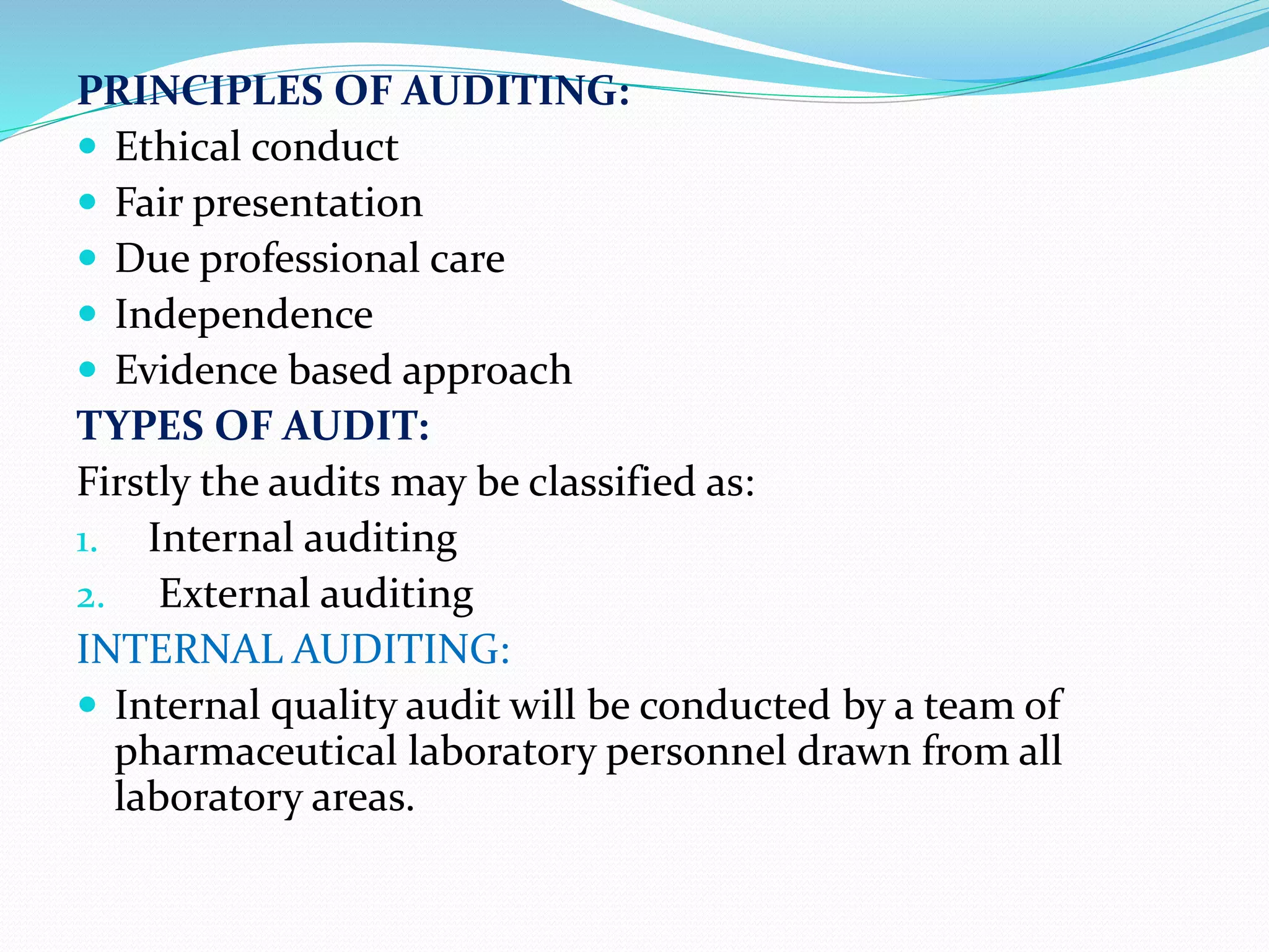 PRINCIPLES OF AUDITING:
 Ethical conduct
 Fair presentation
 Due professional care
 Independence
 Evidence based approach
TYPES OF AUDIT:
Firstly the audits may be classified as:
1. Internal auditing
2. External auditing
INTERNAL AUDITING:
 Internal quality audit will be conducted by a team of
pharmaceutical laboratory personnel drawn from all
laboratory areas.
 