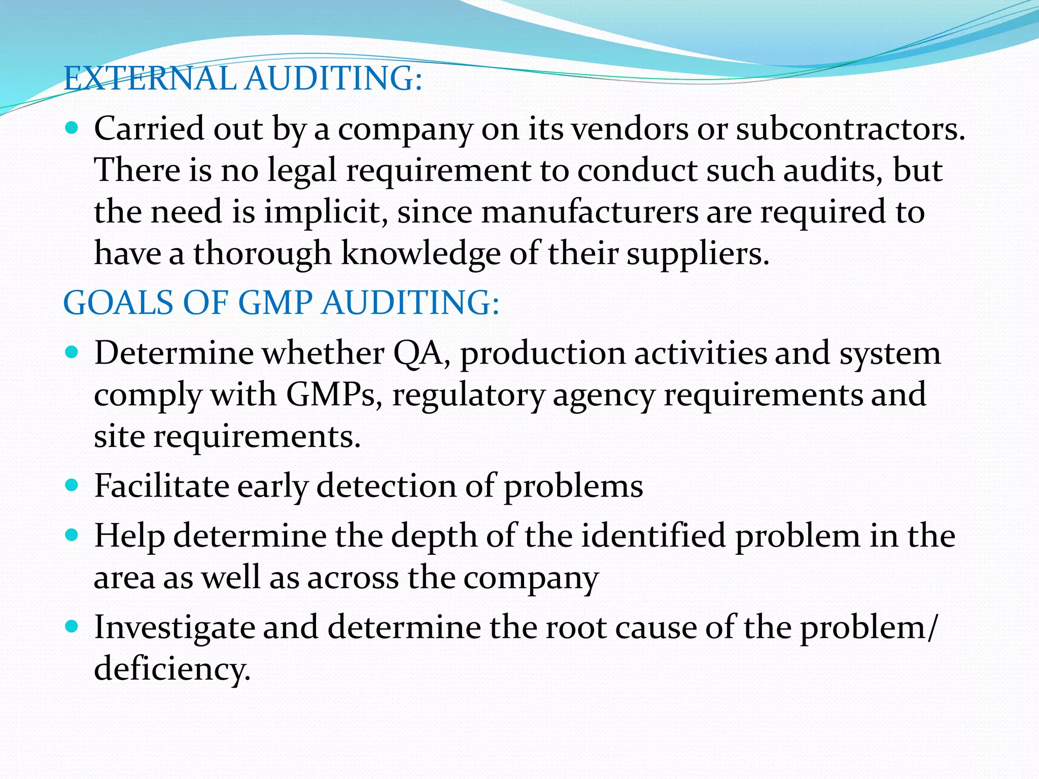 EXTERNAL AUDITING:
 Carried out by a company on its vendors or subcontractors.
There is no legal requirement to conduct such audits, but
the need is implicit, since manufacturers are required to
have a thorough knowledge of their suppliers.
GOALS OF GMP AUDITING:
 Determine whether QA, production activities and system
comply with GMPs, regulatory agency requirements and
site requirements.
 Facilitate early detection of problems
 Help determine the depth of the identified problem in the
area as well as across the company
 Investigate and determine the root cause of the problem/
deficiency.
 