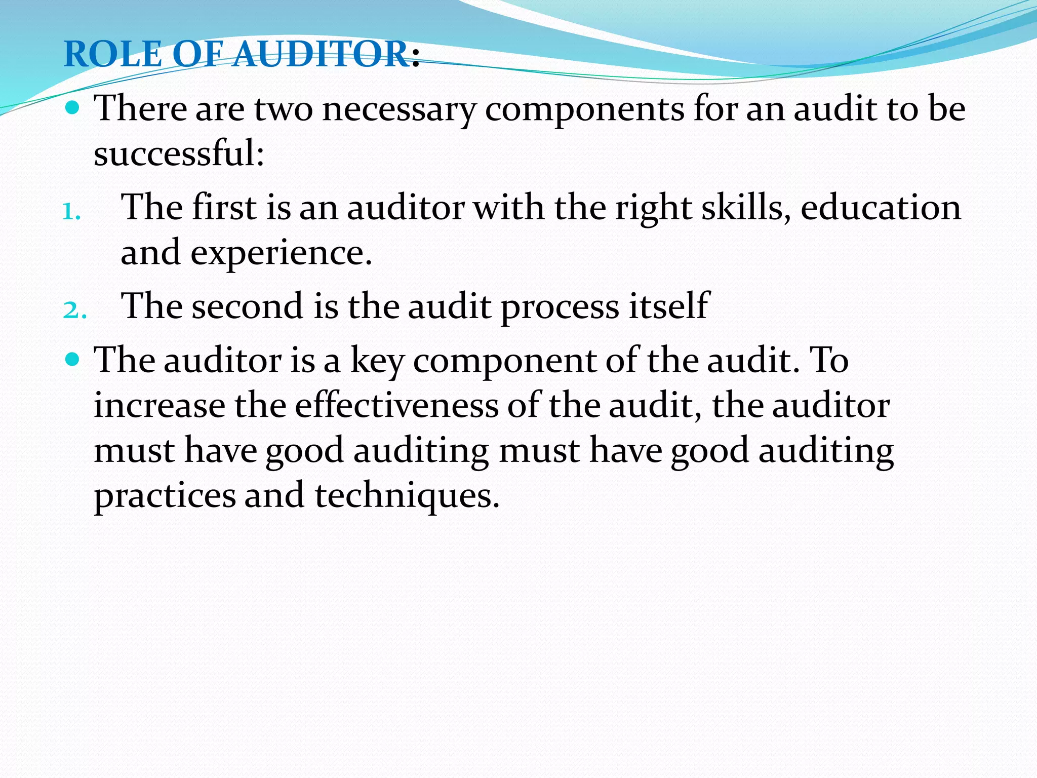 ROLE OF AUDITOR:
 There are two necessary components for an audit to be
successful:
1. The first is an auditor with the right skills, education
and experience.
2. The second is the audit process itself
 The auditor is a key component of the audit. To
increase the effectiveness of the audit, the auditor
must have good auditing must have good auditing
practices and techniques.
 