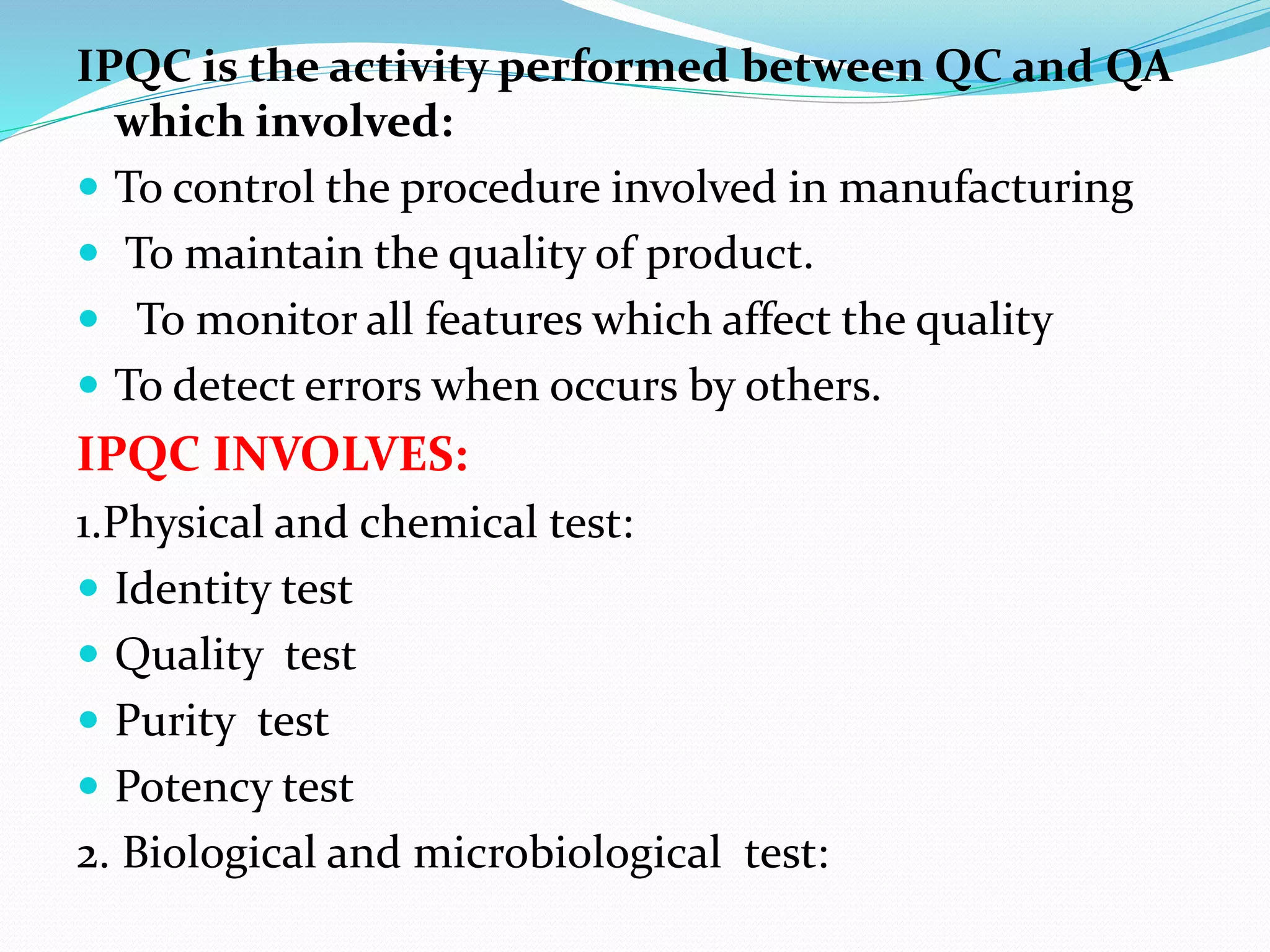 IPQC is the activity performed between QC and QA
which involved:
 To control the procedure involved in manufacturing
 To maintain the quality of product.
 To monitor all features which affect the quality
 To detect errors when occurs by others.
IPQC INVOLVES:
1.Physical and chemical test:
 Identity test
 Quality test
 Purity test
 Potency test
2. Biological and microbiological test:
 