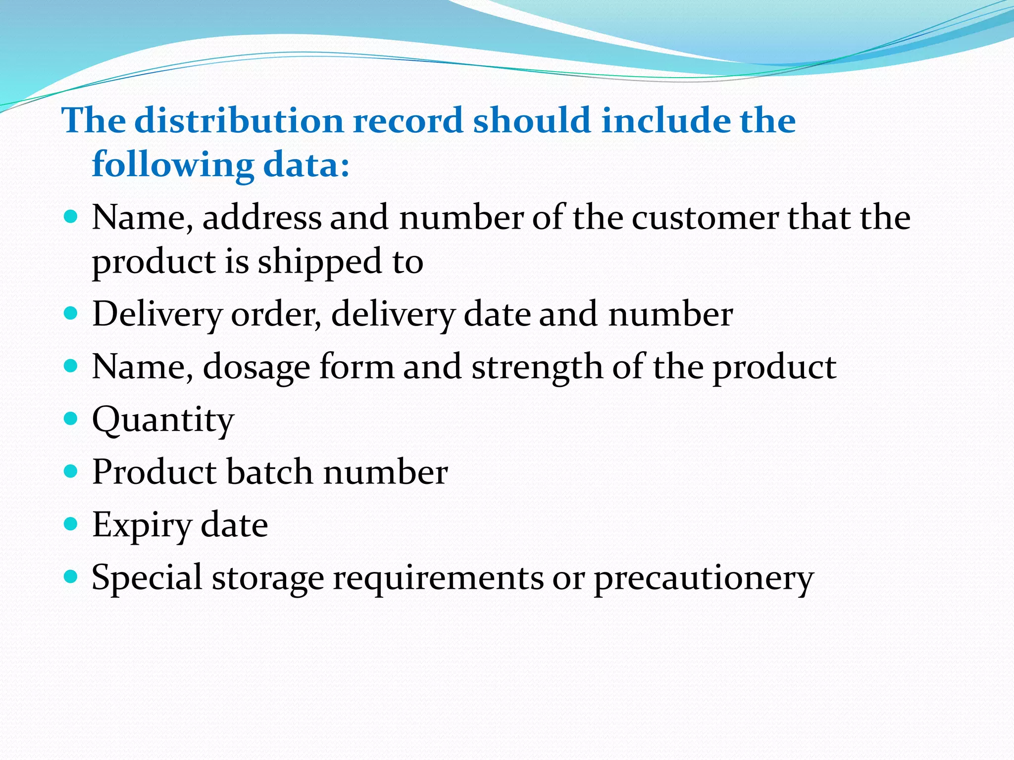 The distribution record should include the
following data:
 Name, address and number of the customer that the
product is shipped to
 Delivery order, delivery date and number
 Name, dosage form and strength of the product
 Quantity
 Product batch number
 Expiry date
 Special storage requirements or precautionery
 