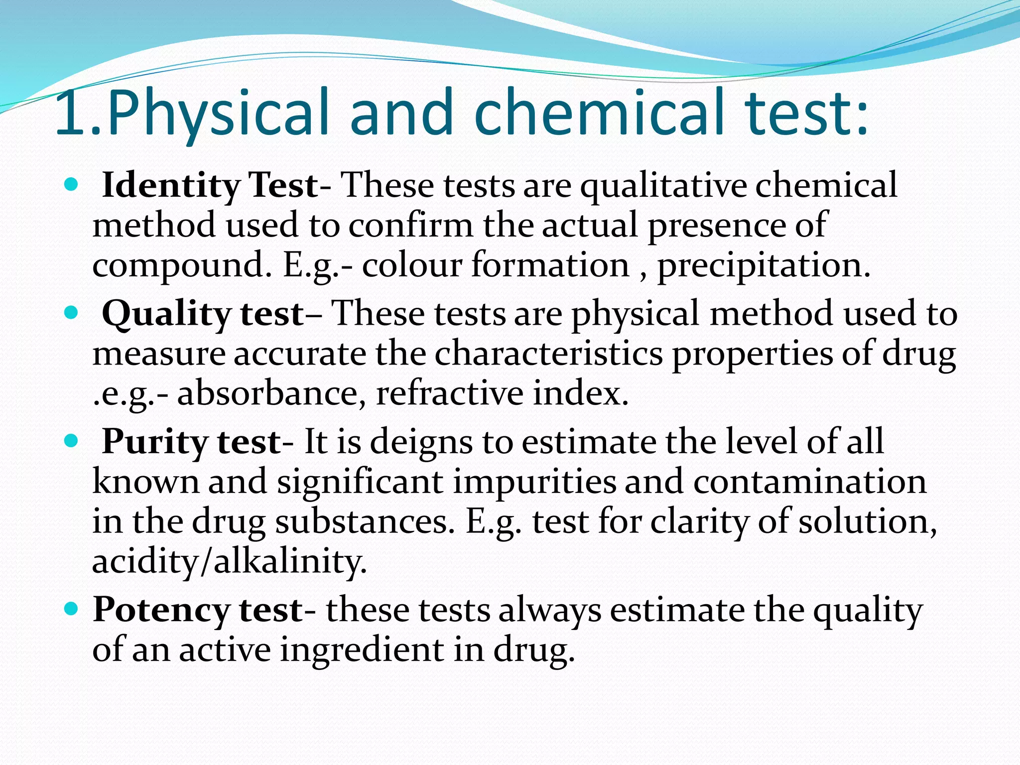 1.Physical and chemical test:
 Identity Test- These tests are qualitative chemical
method used to confirm the actual presence of
compound. E.g.- colour formation , precipitation.
 Quality test– These tests are physical method used to
measure accurate the characteristics properties of drug
.e.g.- absorbance, refractive index.
 Purity test- It is deigns to estimate the level of all
known and significant impurities and contamination
in the drug substances. E.g. test for clarity of solution,
acidity/alkalinity.
 Potency test- these tests always estimate the quality
of an active ingredient in drug.
 