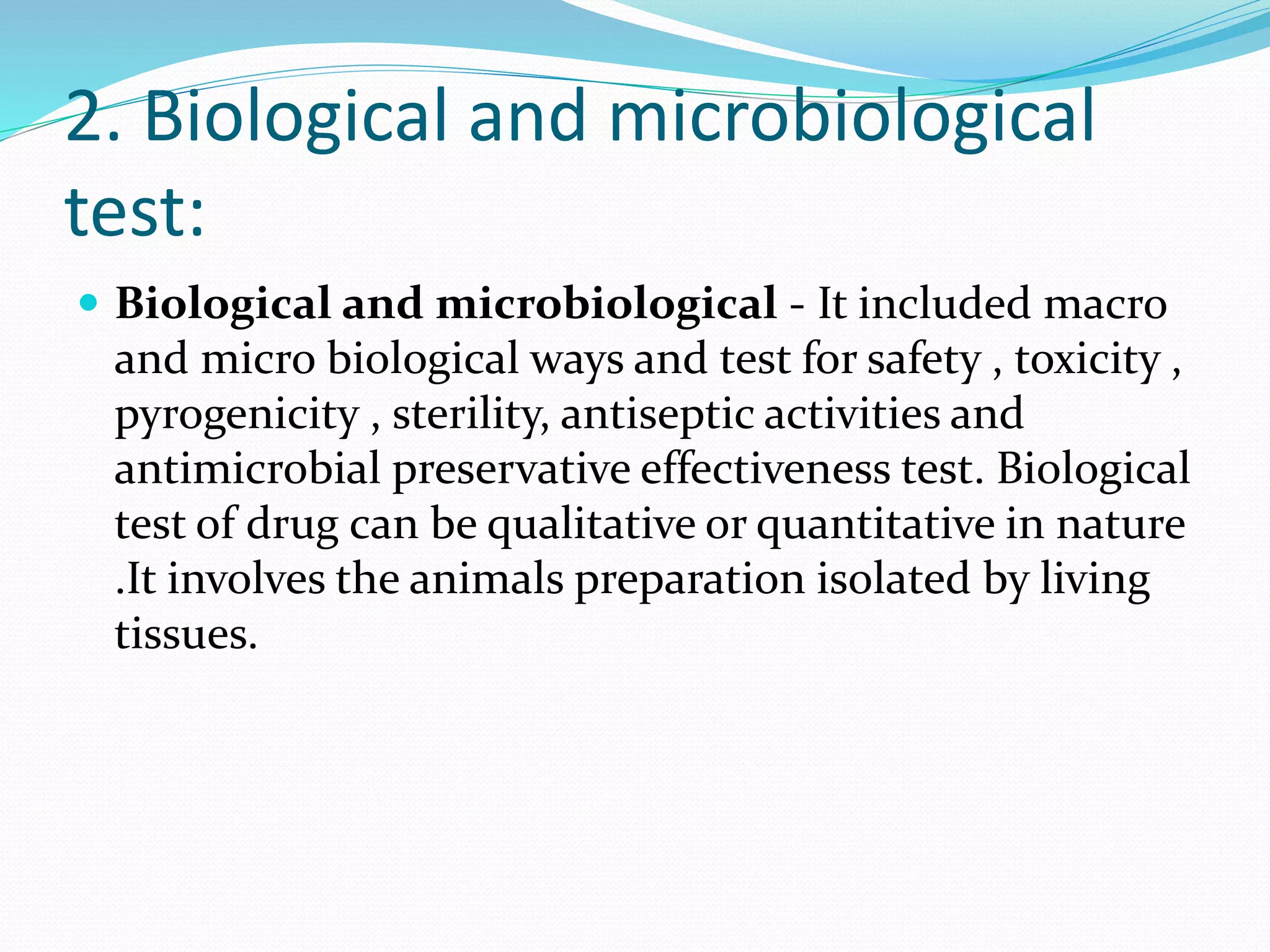 2. Biological and microbiological
test:
 Biological and microbiological - It included macro
and micro biological ways and test for safety , toxicity ,
pyrogenicity , sterility, antiseptic activities and
antimicrobial preservative effectiveness test. Biological
test of drug can be qualitative or quantitative in nature
.It involves the animals preparation isolated by living
tissues.
 