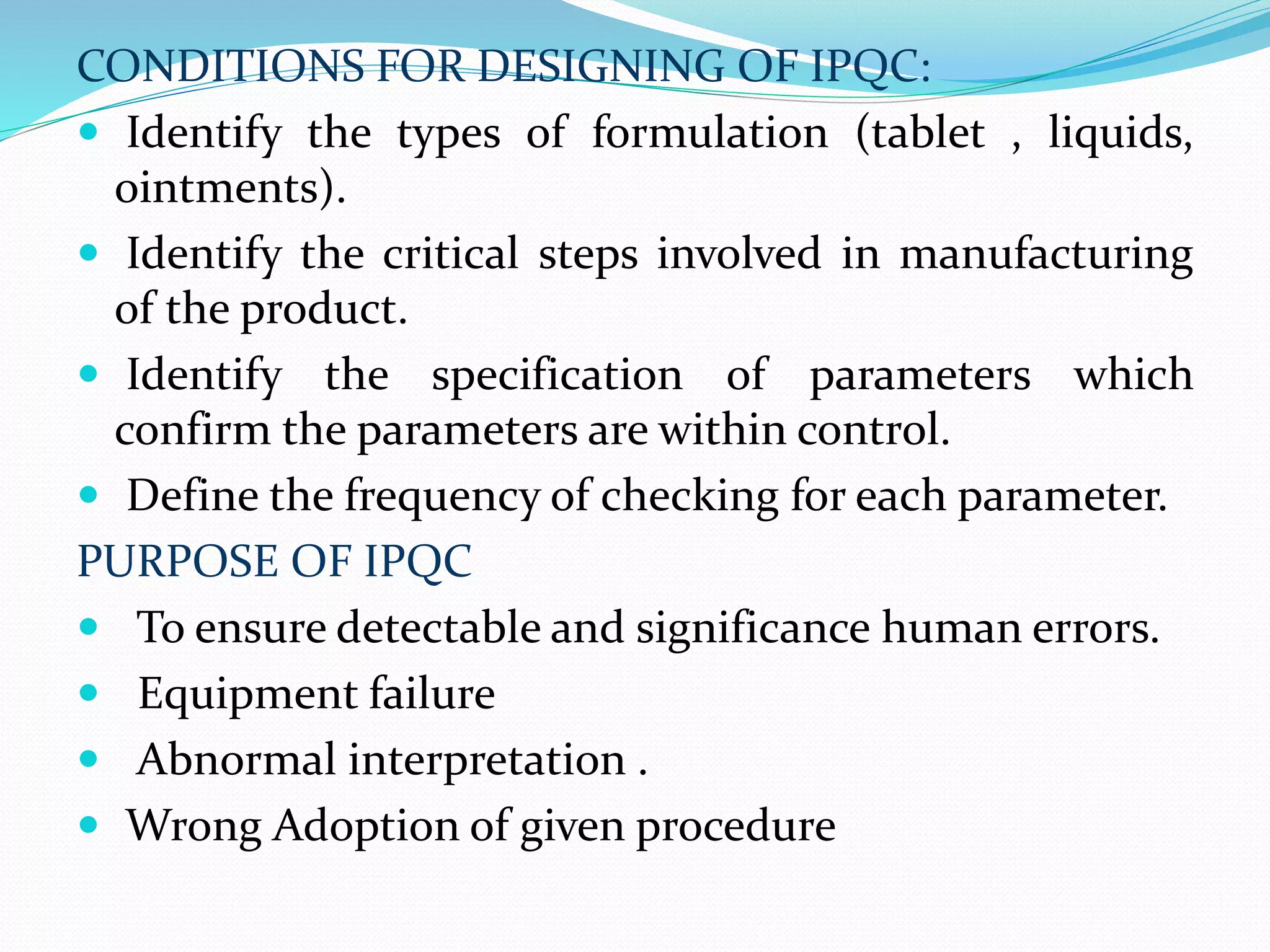 CONDITIONS FOR DESIGNING OF IPQC:
 Identify the types of formulation (tablet , liquids,
ointments).
 Identify the critical steps involved in manufacturing
of the product.
 Identify the specification of parameters which
confirm the parameters are within control.
 Define the frequency of checking for each parameter.
PURPOSE OF IPQC
 To ensure detectable and significance human errors.
 Equipment failure
 Abnormal interpretation .
 Wrong Adoption of given procedure
 