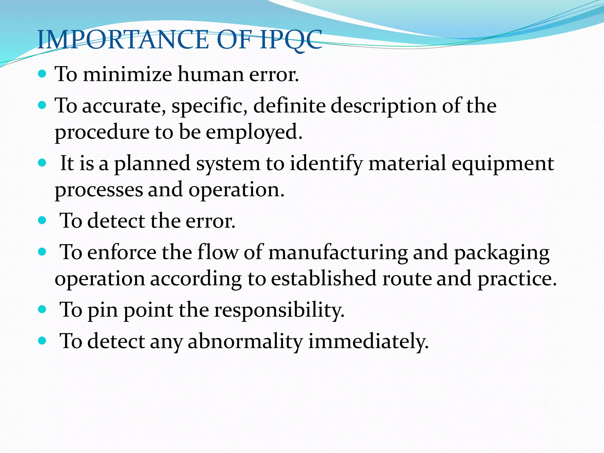 IMPORTANCE OF IPQC
 To minimize human error.
 To accurate, specific, definite description of the
procedure to be employed.
 It is a planned system to identify material equipment
processes and operation.
 To detect the error.
 To enforce the flow of manufacturing and packaging
operation according to established route and practice.
 To pin point the responsibility.
 To detect any abnormality immediately.
 