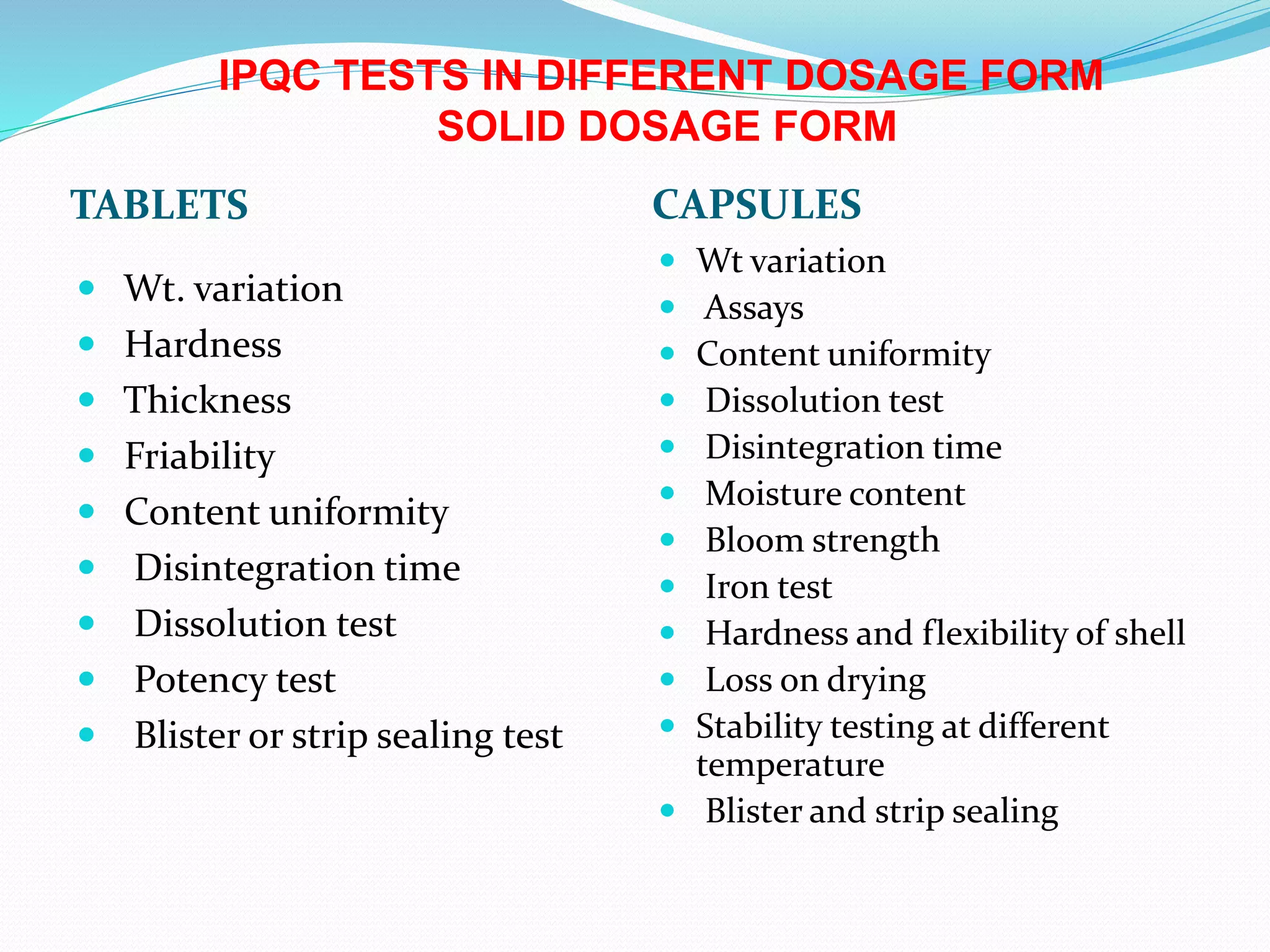 TABLETS CAPSULES
 Wt. variation
 Hardness
 Thickness
 Friability
 Content uniformity
 Disintegration time
 Dissolution test
 Potency test
 Blister or strip sealing test
 Wt variation
 Assays
 Content uniformity
 Dissolution test
 Disintegration time
 Moisture content
 Bloom strength
 Iron test
 Hardness and flexibility of shell
 Loss on drying
 Stability testing at different
temperature
 Blister and strip sealing
IPQC TESTS IN DIFFERENT DOSAGE FORM
SOLID DOSAGE FORM
 