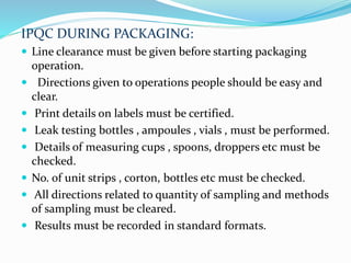 IPQC DURING PACKAGING:
 Line clearance must be given before starting packaging
operation.
 Directions given to operations people should be easy and
clear.
 Print details on labels must be certified.
 Leak testing bottles , ampoules , vials , must be performed.
 Details of measuring cups , spoons, droppers etc must be
checked.
 No. of unit strips , corton, bottles etc must be checked.
 All directions related to quantity of sampling and methods
of sampling must be cleared.
 Results must be recorded in standard formats.
 