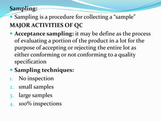 Sampling:
 Sampling is a procedure for collecting a “sample”
MAJOR ACTIVITIES OF QC
 Acceptance sampling: it may be define as the process
of evaluating a portion of the product in a lot for the
purpose of accepting or rejecting the entire lot as
either conforming or not conforming to a quality
specification
 Sampling techniques:
1. No inspection
2. small samples
3. large samples
4. 100% inspections
 