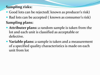 Sampling risks:
 Good lots can be rejected( known as producer’s risk)
 Bad lots can be accepted ( known as consumer’s risk)
Sampling plans:
 Attributer plans: a random sample is taken from the
lot and each unit is classified as acceptable or
defective.
 Variable plans: a sample is taken and a measurement
of a specified quality characteristics is made on each
unit from lot
 