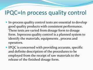 IPQC=In process quality control
 In-process quality control tests are essential to develop
good quality products with consistent performance.
These tests are varied from dosage form to dosage
form. Inprocess quality control is a planned system to
identify the materials, equipments , process and
operators.
 IPQC is concerned with providing accurate, specific
and definite description of the procedures to be
employed from the receipt of raw materials to the
release of the finished dosage form.
 