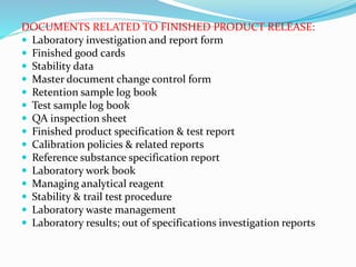DOCUMENTS RELATED TO FINISHED PRODUCT RELEASE:
 Laboratory investigation and report form
 Finished good cards
 Stability data
 Master document change control form
 Retention sample log book
 Test sample log book
 QA inspection sheet
 Finished product specification & test report
 Calibration policies & related reports
 Reference substance specification report
 Laboratory work book
 Managing analytical reagent
 Stability & trail test procedure
 Laboratory waste management
 Laboratory results; out of specifications investigation reports
 