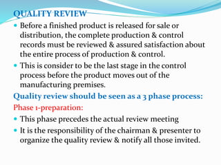 QUALITY REVIEW
 Before a finished product is released for sale or
distribution, the complete production & control
records must be reviewed & assured satisfaction about
the entire process of production & control.
 This is consider to be the last stage in the control
process before the product moves out of the
manufacturing premises.
Quality review should be seen as a 3 phase process:
Phase 1-preparation:
 This phase precedes the actual review meeting
 It is the responsibility of the chairman & presenter to
organize the quality review & notify all those invited.
 
