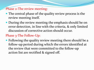 Phase 2-The review meeting:
 The central phase of the quality review process is the
review meeting itself.
 During the review meeting the emphasis should be on
error detection, in line with the criteria, & only limited
discussion of corrective action should occur.
Phase 3-The Follow-Up:
 Following the quality review meeting there should be a
follow-up period during which the errors identified at
the review that were committed to the follow-up
action list are rectified & signed off.
 