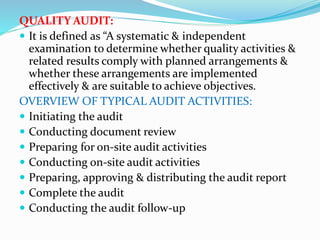 QUALITY AUDIT:
 It is defined as “A systematic & independent
examination to determine whether quality activities &
related results comply with planned arrangements &
whether these arrangements are implemented
effectively & are suitable to achieve objectives.
OVERVIEW OF TYPICAL AUDIT ACTIVITIES:
 Initiating the audit
 Conducting document review
 Preparing for on-site audit activities
 Conducting on-site audit activities
 Preparing, approving & distributing the audit report
 Complete the audit
 Conducting the audit follow-up
 