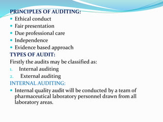 PRINCIPLES OF AUDITING:
 Ethical conduct
 Fair presentation
 Due professional care
 Independence
 Evidence based approach
TYPES OF AUDIT:
Firstly the audits may be classified as:
1. Internal auditing
2. External auditing
INTERNAL AUDITING:
 Internal quality audit will be conducted by a team of
pharmaceutical laboratory personnel drawn from all
laboratory areas.
 