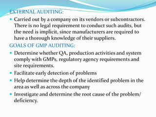 EXTERNAL AUDITING:
 Carried out by a company on its vendors or subcontractors.
There is no legal requirement to conduct such audits, but
the need is implicit, since manufacturers are required to
have a thorough knowledge of their suppliers.
GOALS OF GMP AUDITING:
 Determine whether QA, production activities and system
comply with GMPs, regulatory agency requirements and
site requirements.
 Facilitate early detection of problems
 Help determine the depth of the identified problem in the
area as well as across the company
 Investigate and determine the root cause of the problem/
deficiency.
 