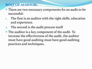 ROLE OF AUDITOR:
 There are two necessary components for an audit to be
successful:
1. The first is an auditor with the right skills, education
and experience.
2. The second is the audit process itself
 The auditor is a key component of the audit. To
increase the effectiveness of the audit, the auditor
must have good auditing must have good auditing
practices and techniques.
 