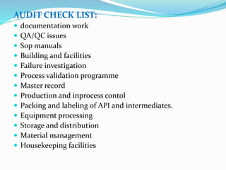 AUDIT CHECK LIST:
 documentation work
 QA/QC issues
 Sop manuals
 Building and facilities
 Failure investigation
 Process validation programme
 Master record
 Production and inprocess contol
 Packing and labeling of API and intermediates.
 Equipment processing
 Storage and distribution
 Material management
 Housekeeping facilities
 