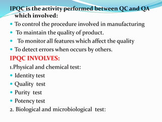 IPQC is the activity performed between QC and QA
which involved:
 To control the procedure involved in manufacturing
 To maintain the quality of product.
 To monitor all features which affect the quality
 To detect errors when occurs by others.
IPQC INVOLVES:
1.Physical and chemical test:
 Identity test
 Quality test
 Purity test
 Potency test
2. Biological and microbiological test:
 