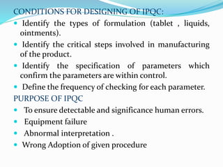 CONDITIONS FOR DESIGNING OF IPQC:
 Identify the types of formulation (tablet , liquids,
ointments).
 Identify the critical steps involved in manufacturing
of the product.
 Identify the specification of parameters which
confirm the parameters are within control.
 Define the frequency of checking for each parameter.
PURPOSE OF IPQC
 To ensure detectable and significance human errors.
 Equipment failure
 Abnormal interpretation .
 Wrong Adoption of given procedure
 