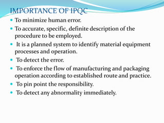 IMPORTANCE OF IPQC
 To minimize human error.
 To accurate, specific, definite description of the
procedure to be employed.
 It is a planned system to identify material equipment
processes and operation.
 To detect the error.
 To enforce the flow of manufacturing and packaging
operation according to established route and practice.
 To pin point the responsibility.
 To detect any abnormality immediately.
 